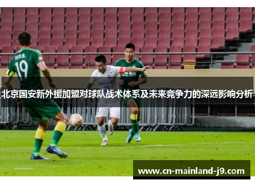 北京国安新外援加盟对球队战术体系及未来竞争力的深远影响分析 北京国安新外援加盟对球队战术体系及未来竞争力的深远影响分析