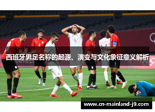 西班牙男足名称的起源、演变与文化象征意义解析 西班牙男足名称的起源、演变与文化象征意义解析