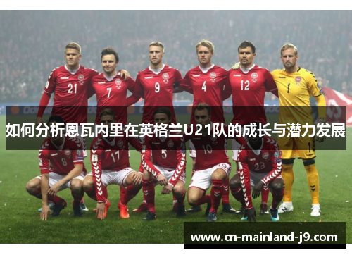 如何分析恩瓦内里在英格兰U21队的成长与潜力发展 如何分析恩瓦内里在英格兰U21队的成长与潜力发展