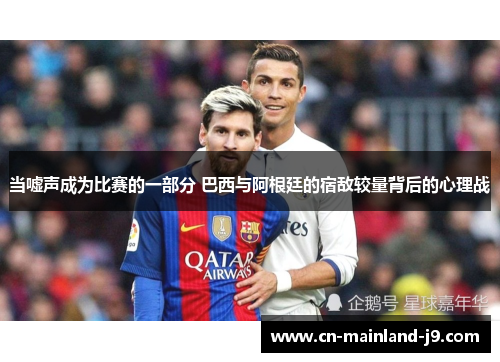 当嘘声成为比赛的一部分 巴西与阿根廷的宿敌较量背后的心理战